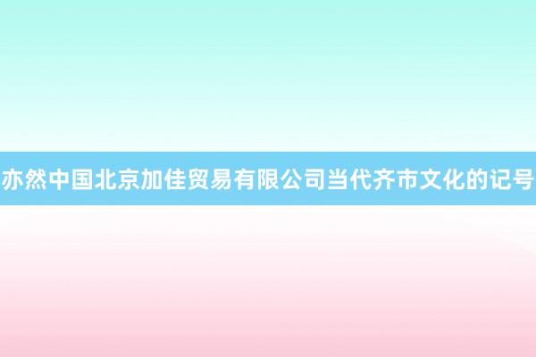 亦然中国北京加佳贸易有限公司当代齐市文化的记号