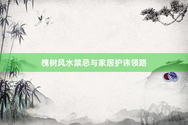 槐树风水禁忌与家居护讳领路