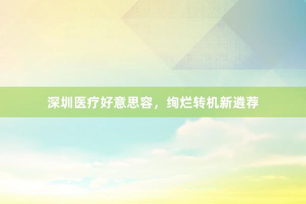 深圳医疗好意思容，绚烂转机新遴荐